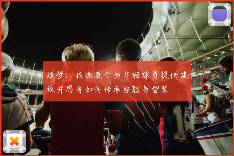 追梦：我热衷于为年轻球员提供建议并思考如何传承经验与智慧