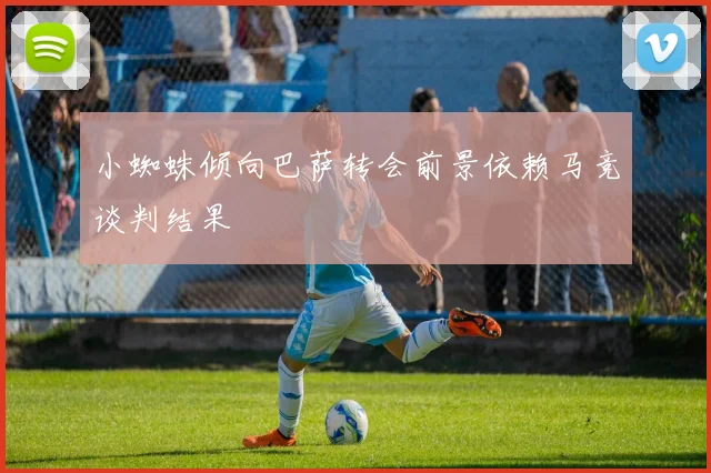 小蜘蛛倾向巴萨转会前景依赖马竞谈判结果