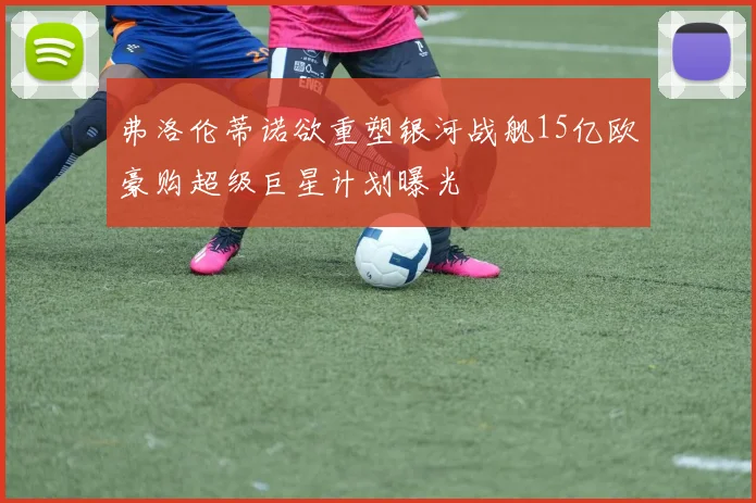 弗洛伦蒂诺欲重塑银河战舰15亿欧豪购超级巨星计划曝光