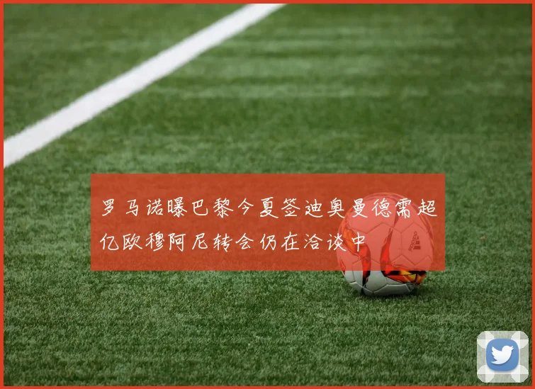 罗马诺曝巴黎今夏签迪奥曼德需超亿欧穆阿尼转会仍在洽谈中