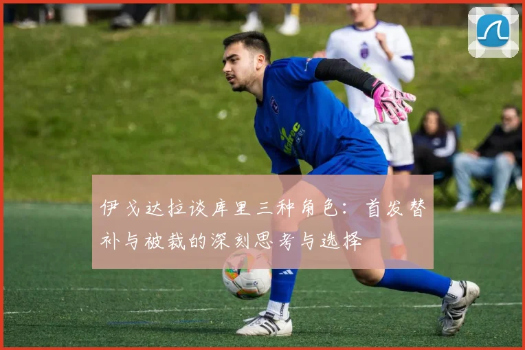 伊戈达拉谈库里三种角色：首发替补与被裁的深刻思考与选择
