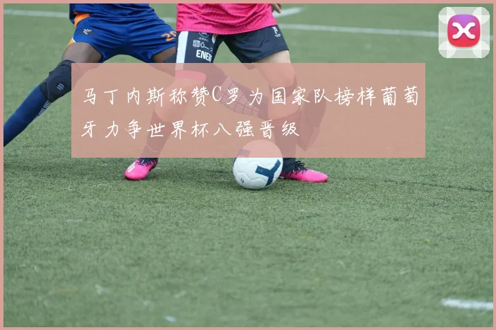 马丁内斯称赞C罗为国家队榜样葡萄牙力争世界杯八强晋级