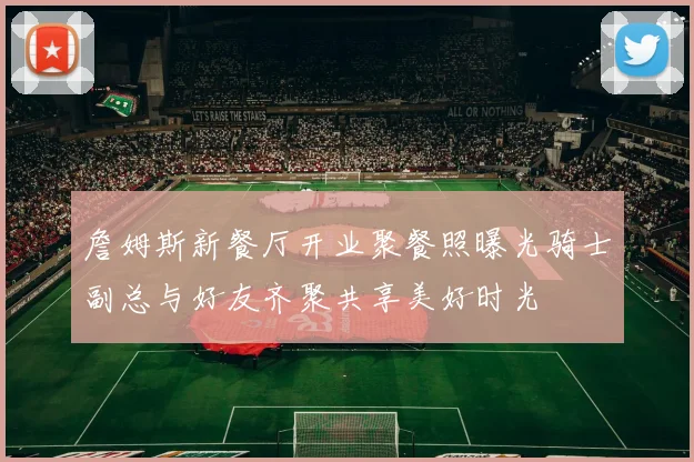 詹姆斯新餐厅开业聚餐照曝光骑士副总与好友齐聚共享美好时光