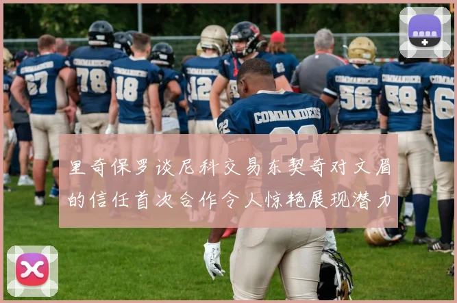 里奇保罗谈尼科交易东契奇对文眉的信任首次合作令人惊艳展现潜力
