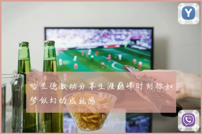 哈兰德激动分享生涯巅峰时刻称如梦似幻的成就感