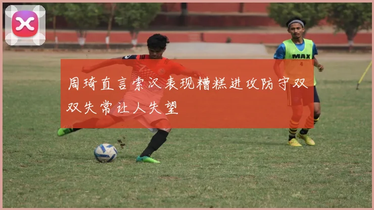 周琦直言索汉表现糟糕进攻防守双双失常让人失望