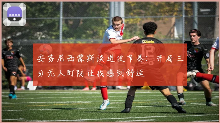 安芬尼西蒙斯谈进攻节奏：开局三分无人盯防让我感到舒适