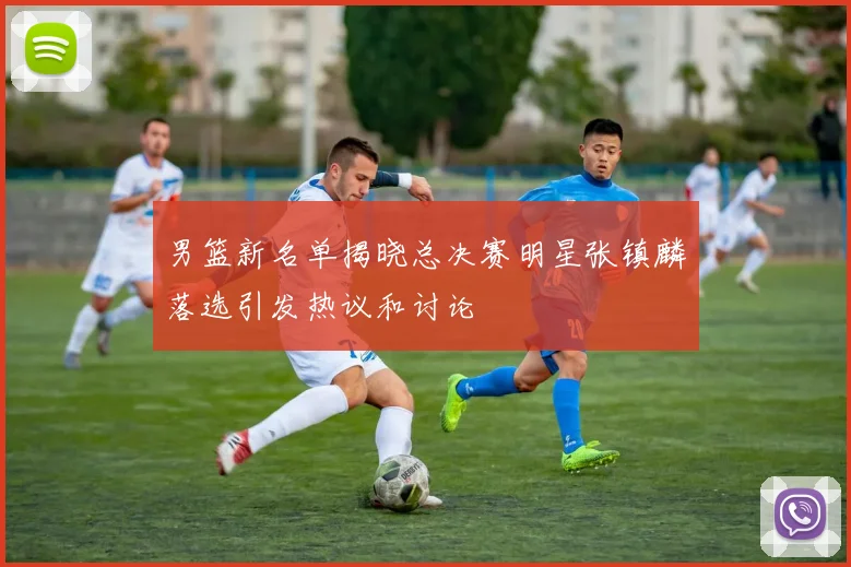 男篮新名单揭晓总决赛明星张镇麟落选引发热议和讨论